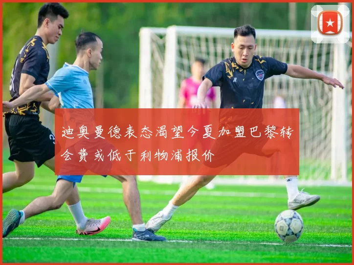 迪奥曼德表态渴望今夏加盟巴黎转会费或低于利物浦报价