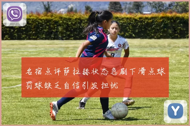名宿点评萨拉赫状态急剧下滑点球罚球缺乏自信引发担忧