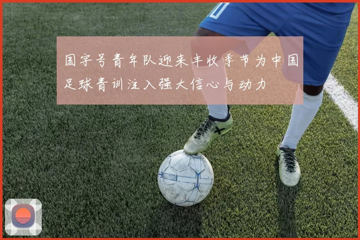 国字号青年队迎来丰收季节为中国足球青训注入强大信心与动力