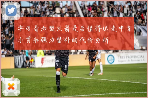 字母哥加盟火箭是否值得送走申京小贾和强力替补的代价分析