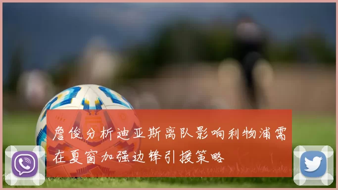 詹俊分析迪亚斯离队影响利物浦需在夏窗加强边锋引援策略