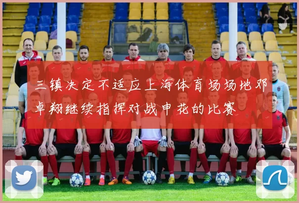 三镇决定不适应上海体育场场地邓卓翔继续指挥对战申花的比赛