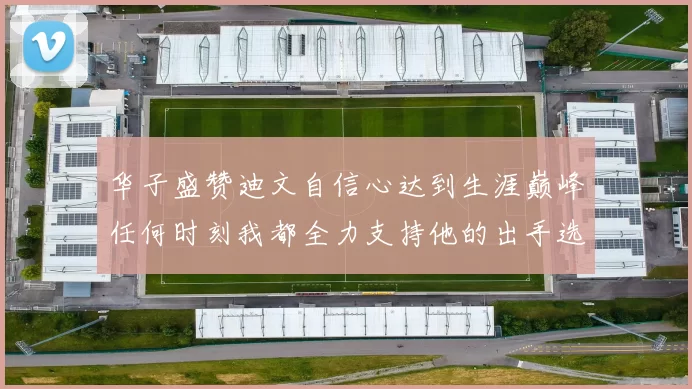 华子盛赞迪文自信心达到生涯巅峰任何时刻我都全力支持他的出手选择