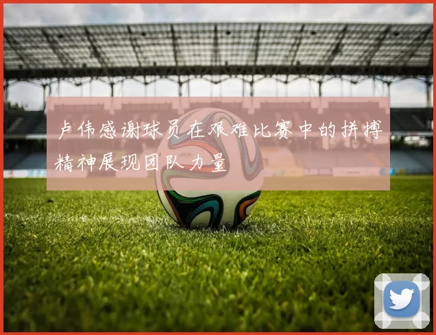 卢伟感谢球员在艰难比赛中的拼搏精神展现团队力量