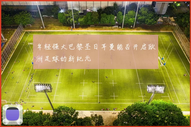 年轻强大巴黎圣日耳曼能否开启欧洲足球的新纪元