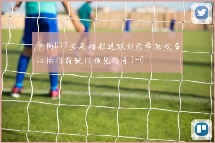 中国U17女足精彩进球刘雨希助攻黄沁怡门前破门领先对手1-0