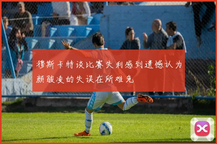 穆斯卡特谈比赛失利感到遗憾认为颜骏凌的失误在所难免
