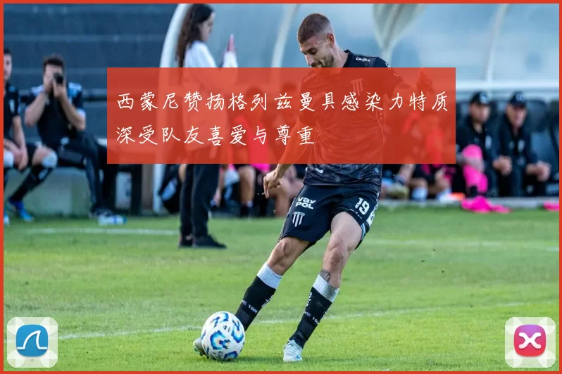 西蒙尼赞扬格列兹曼具感染力特质深受队友喜爱与尊重