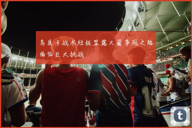 乌度卡战术短板显露火箭争冠之路面临巨大挑战