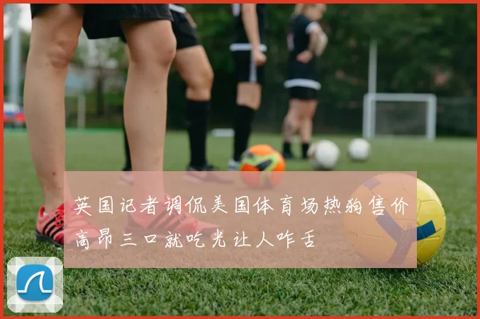 英国记者调侃美国体育场热狗售价高昂三口就吃光让人咋舌