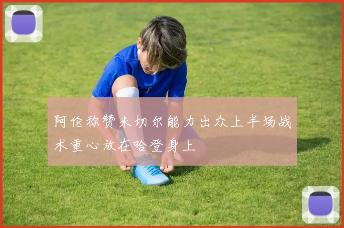阿伦称赞米切尔能力出众上半场战术重心放在哈登身上
